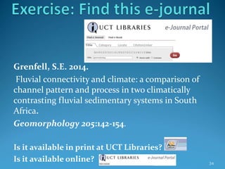 Grenfell, S.E. 2014.
Fluvial connectivity and climate: a comparison of
channel pattern and process in two climatically
contrasting fluvial sedimentary systems in South
Africa.
Geomorphology 205:142-154.
Is it available in print at UCT Libraries?
Is it available online? 34
 