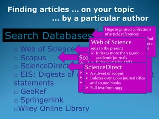 o Web of Science
o Scopus
o ScienceDirect
o EIS: Digests of environmental impact
statements
o GeoRef
o Springerlink
oWiley Online Library
Search Databases
Scopus
Very large multidisciplinary database
with articles dating from 1823
 About 50 million records
 Indexes over 21,000 journal titles
 More than 5.5 million conference
papers
Huge organised collections
of article references …
indexed so that you can find
articles by topic, author, etc.
Some store the full text of
the articles.
Web of Science
1962 to the present
 Indexes more than 12,000
academic journals
 Indexes articles AND
citations
 Most highly-cited journals
 DHET accredited list
ScienceDirect
 A sub-set of Scopus
 Indexes over 3,000 journal titles
and 20,000 books
 Full text from 1995
 