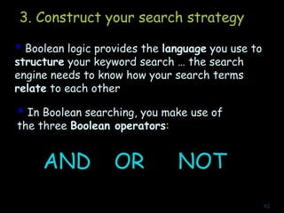 3. Construct your search strategy
 Boolean logic provides the language you use to
structure your keyword search … the search
engine needs to know how your search terms
relate to each other
 In Boolean searching, you make use of
the three Boolean operators:
AND OR NOT
42
 