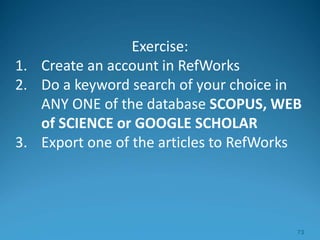 Exercise:
1. Create an account in RefWorks
2. Do a keyword search of your choice in
ANY ONE of the database SCOPUS, WEB
of SCIENCE or GOOGLE SCHOLAR
3. Export one of the articles to RefWorks
73
 
