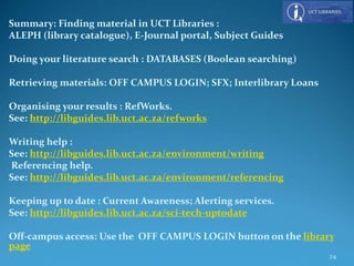 Summary: Finding material in UCT Libraries :
ALEPH (library catalogue), E-Journal portal, Subject Guides
Doing your literature search : DATABASES (Boolean searching)
Retrieving materials: OFF CAMPUS LOGIN; SFX; Interlibrary Loans
Organising your results : RefWorks.
See: http://libguides.lib.uct.ac.za/refworks
Writing help :
See: http://libguides.lib.uct.ac.za/environment/writing
Referencing help.
See: http://libguides.lib.uct.ac.za/environment/referencing
Keeping up to date : Current Awareness; Alerting services.
See: http://libguides.lib.uct.ac.za/sci-tech-uptodate
Off-campus access: Use the OFF CAMPUS LOGIN button on the library
page
74
 
