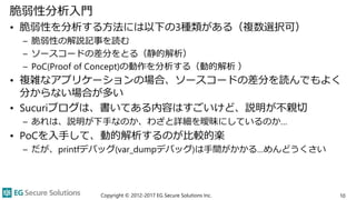 脆弱性分析入門
• 脆弱性を分析する方法には以下の3種類がある（複数選択可）
– 脆弱性の解説記事を読む
– ソースコードの差分をとる（静的解析）
– PoC(Proof of Concept)の動作を分析する（動的解析 ）
• 複雑なアプリケーションの場合、ソースコードの差分を読んでもよく
分からない場合が多い
• Sucuriブログは、書いてある内容はすごいけど、説明が不親切
– あれは、説明が下手なのか、わざと詳細を曖昧にしているのか…
• PoCを入手して、動的解析するのが比較的楽
– だが、printfデバッグ(var_dumpデバッグ)は手間がかかる…めんどうくさい
Copyright © 2012-2017 EG Secure Solutions Inc. 10
 
