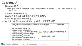 Xdebugとは
• Xdebug とは？
– xdebug は PHP のコア開発者である Derick Rethans 氏が開発している、PHP のデバッグ用エク
ステンション
– $ sudo pecl install xdebug
• Ubuntu等では apt-get で導入するのが楽ちん
$ sudo apt-get install php-xdebug
• php.ini （あるいは conf.d/xdebug.ini 等）に以下を追記
Copyright © 2012-2017 EG Secure Solutions Inc. 13
zend_extension=/usr/lib/php5/20090626+lfs/xdebug.so ここは環境依存
xdebug.remote_enable = 1
xdebug.remote_autostart=on
xdebug.remote_host = "192.168.79.1" NetBeansを動かすPCのIPアドレス
xdebug.remote_handler = "dbgp"
xdebug.remote_port=9000
xdebug.idekey="netbeans-xdebug"
xdebug.remote_mode=req
NetBeans 側とそろえる
 