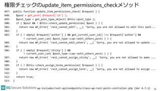 権限チェックのupdate_item_permissions_checkメソッド
497: public function update_item_permissions_check( $request ) {
498: $post = get_post( $request['id'] );
499: $post_type = get_post_type_object( $this->post_type );
500: if ( $post && ! $this->check_update_permission( $post ) ) {
501: return new WP_Error( 'rest_cannot_edit', __( 'Sorry, you are not allowed to edit this post...
502: }
503: if ( ! empty( $request['author'] ) && get_current_user_id() !== $request['author'] &&
! current_user_can( $post_type->cap->edit_others_posts ) ) {
504: return new WP_Error( 'rest_cannot_edit_others', __( 'Sorry, you are not allowed to update ...
505: }
506: if ( ! empty( $request['sticky'] ) &&
! current_user_can( $post_type->cap->edit_others_posts ) ) {
507: return new WP_Error( 'rest_cannot_assign_sticky', __( 'Sorry, you are not allowed to make ...
508: }
509: if ( ! $this->check_assign_terms_permission( $request ) ) {
510: return new WP_Error( 'rest_cannot_assign_term', __( 'Sorry, you are not allowed to assign ...
511: }
512: return true;
513: }
14wp-includes/rest-api/endpoints/class-wp-rest-posts-controller.php (Ver 4.7.1)
 