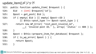 update_item()メソッド
523: public function update_item( $request ) {
524: $id = (int) $request['id'];
525: $post = get_post( $id );
526: if ( empty( $id ) || empty( $post->ID )
|| $this->post_type !== $post->post_type ) {
527: return new WP_Error( ‘rest_post_invalid_id’,
__( 'Invalid post ID.' ), array( 'status' => 404 ) );
528: }
529: $post = $this->prepare_item_for_database( $request );
530: if ( is_wp_error( $post ) ) {
531: return $post;
532: }
16wp-includes/rest-api/endpoints/class-wp-rest-posts-controller.php (Ver 4.7.1)
 