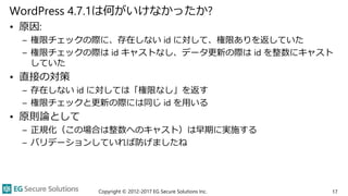 WordPress 4.7.1は何がいけなかったか?
• 原因:
– 権限チェックの際に、存在しない id に対して、権限ありを返していた
– 権限チェックの際は id キャストなし、データ更新の際は id を整数にキャスト
していた
• 直接の対策
– 存在しない id に対しては「権限なし」を返す
– 権限チェックと更新の際には同じ id を用いる
• 原則論として
– 正規化（この場合は整数へのキャスト）は早期に実施する
– バリデーションしていれば防げましたね
17Copyright © 2012-2017 EG Secure Solutions Inc.
 