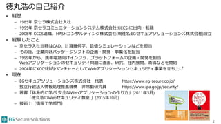 徳丸浩の自己紹介
• 経歴
– 1985年 京セラ株式会社入社
– 1995年 京セラコミュニケーションシステム株式会社(KCCS)に出向・転籍
– 2008年 KCCS退職、HASHコンサルティング株式会社(現社名:EGセキュアソリューションズ株式会社)設立
• 経験したこと
– 京セラ入社当時はCAD、計算幾何学、数値シミュレーションなどを担当
– その後、企業向けパッケージソフトの企画・開発・事業化を担当
– 1999年から、携帯電話向けインフラ、プラットフォームの企画・開発を担当
Webアプリケーションのセキュリティ問題に直面、研究、社内展開、寄稿などを開始
– 2004年にKCCS社内ベンチャーとしてWebアプリケーションセキュリティ事業を立ち上げ
• 現在
– EGセキュアソリューションズ株式会社 代表 https://www.eg-secure.co.jp/
– 独立行政法人情報処理推進機構 非常勤研究員 https://www.ipa.go.jp/security/
– 著書「体系的に学ぶ 安全なWebアプリケーションの作り方」(2011年3月)
「徳丸浩のWebセキュリティ教室 」(2015年10月)
– 技術士（情報工学部門）
2
 