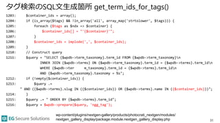 タグ検索のSQL文生成箇所 get_term_ids_for_tags()
1203: $container_ids = array();
1204: if (is_array($tags) && !in_array('all', array_map('strtolower', $tags))) {
1205: foreach ($tags as $ndx => $container) {
1206: $container_ids[] = "'{$container}'";
1207: }
1208: $container_ids = implode(',', $container_ids);
1209: }
1210: // Construct query
1211: $query = "SELECT {$wpdb->term_taxonomy}.term_id FROM {$wpdb->term_taxonomy}n
INNER JOIN {$wpdb->terms} ON {$wpdb->term_taxonomy}.term_id = {$wpdb->terms}.term_idn
WHERE {$wpdb->ter m_taxonomy}.term_id = {$wpdb->terms}.term_idn
AND {$wpdb->term_taxonomy}.taxonomy = %s";
1212: if (!empty($container_ids)) {
1213: $query .=
" AND ({$wpdb->terms}.slug IN ({$container_ids}) OR {$wpdb->terms}.name IN ({$container_ids}))";
1214: }
1215: $query .= " ORDER BY {$wpdb->terms}.term_id";
1216: $query = $wpdb->prepare($query, 'ngg_tag');
31
wp-content/plugins/nextgen-gallery/products/photocrati_nextgen/modules/
nextgen_gallery_display/package.module.nextgen_gallery_display.php
 