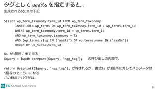 タグとして aaa%s を指定すると…
生成されるSQL文は下記
SELECT wp_term_taxonomy.term_id FROM wp_term_taxonomy
INNER JOIN wp_terms ON wp_term_taxonomy.term_id = wp_terms.term_id
WHERE wp_term_taxonomy.term_id = wp_terms.term_id
AND wp_term_taxonomy.taxonomy = %s
AND (wp_terms.slug IN ('aaa%s') OR wp_terms.name IN ('aaa%s'))
ORDER BY wp_terms.term_id
%s が3箇所に出て来る
$query = $wpdb->prepare($query, 'ngg_tag'); の呼び出しの内部で、
return @vsprintf($query, 'ngg_tag'); が呼ばれるが、書式%s が3箇所に対してパラメータは
1個なのでエラーになる
この時点でバグだね…
33
 