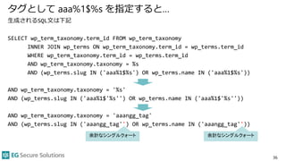 タグとして aaa%1$%s を指定すると…
生成されるSQL文は下記
SELECT wp_term_taxonomy.term_id FROM wp_term_taxonomy
INNER JOIN wp_terms ON wp_term_taxonomy.term_id = wp_terms.term_id
WHERE wp_term_taxonomy.term_id = wp_terms.term_id
AND wp_term_taxonomy.taxonomy = %s
AND (wp_terms.slug IN ('aaa%1$%s') OR wp_terms.name IN ('aaa%1$%s'))
AND wp_term_taxonomy.taxonomy = '%s'
AND (wp_terms.slug IN ('aaa%1$'%s'') OR wp_terms.name IN ('aaa%1$'%s''))
AND wp_term_taxonomy.taxonomy = 'aaangg_tag'
AND (wp_terms.slug IN ('aaangg_tag'') OR wp_terms.name IN ('aaangg_tag''))
36
余計なシングルクォート 余計なシングルクォート
 