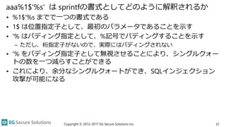 aaa%1$'%s' は sprintfの書式としてどのように解釈されるか
• %1$'%s までで一つの書式である
• 1$ は位置指定子として、最初のパラメータであることを示す
• '% はパディング指定として、%記号でパディングすることを示す
– ただし、桁指定子がないので、実際にはパディングされない
• '% をパディング指定子として無視させることにより、シングルクォー
トの数を一つ減らすことができる
• これにより、余分なシングルクォートができ、SQLインジェクション
攻撃が可能になる
Copyright © 2012-2017 EG Secure Solutions Inc. 37
 