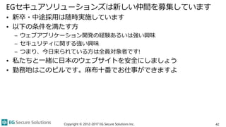 EGセキュアソリューションズは新しい仲間を募集しています
• 新卒・中途採用は随時実施しています
• 以下の条件を満たす方
– ウェブアプリケーション開発の経験あるいは強い興味
– セキュリティに関する強い興味
– つまり、今日来られている方は全員対象者です!
• 私たちと一緒に日本のウェブサイトを安全にしましょう
• 勤務地はこのビルです。麻布十番でお仕事ができますよ
Copyright © 2012-2017 EG Secure Solutions Inc. 42
 