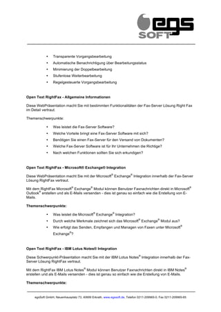                                                         	
                	
                                         	
  
                                                                                                                          	
  


               •   Transparente Vorgangsbearbeitung
               •   Automatische Benachrichtigung über Bearbeitungsstatus
               •   Minimierung der Doppelbearbeitung
               •   Stufenlose Weiterbearbeitung
               •   Regelgesteuerte Vorgangsbearbeitung



Open Text RightFax - Allgemeine Informationen

Diese WebPräsentation macht Sie mit bestimmten Funktionalitäten der Fax-Server Lösung Right Fax
im Detail vertraut.

Themenschwerpunkte:

               •   Was leistet die Fax-Server Software?
               •   Welche Vorteile bringt eine Fax-Server Software mit sich?
               •   Benötigen Sie einen Fax-Server für den Versand von Dokumenten?
               •   Welche Fax-Server Software ist für Ihr Unternehmen die Richtige?
               •   Nach welchen Funktionen sollten Sie sich erkundigen?



Open Text RightFax - Microsoft® Exchange® Integration
                                                              ®          ®
Diese WebPräsentation macht Sie mit der Microsoft Exchange Integration innerhalb der Fax-Server
Lösung RightFax vertraut.
                                   ®         ®                                                                      ®
Mit dem RightFax Microsoft Exchange Modul können Benutzer Faxnachrichten direkt in Microsoft
       ®
Outlook erstellen und als E-Mails versenden - dies ist genau so einfach wie die Erstellung von E-
Mails.

Themenschwerpunkte:
                                                 ®                ®
               •   Was leistet die Microsoft Exchange Integration?
                                                                                    ®       ®
               •   Durch welche Merkmale zeichnet sich das Microsoft Exchange Modul aus?
                                                                                                            ®
               •   Wie erfolgt das Senden, Empfangen und Managen von Faxen unter Microsoft
                               ®
                   Exchange ?



Open Text RightFax - IBM Lotus Notes® Integration
                                                                                    ®
Diese Schwerpunkt-Präsentation macht Sie mit der IBM Lotus Notes Integration innerhalb der Fax-
Server Lösung RightFax vertraut.
                                         ®                                                                      ®
Mit dem RightFax IBM Lotus Notes Modul können Benutzer Faxnachrichten direkt in IBM Notes
erstellen und als E-Mails versenden - dies ist genau so einfach wie die Erstellung von E-Mails.

Themenschwerpunkte:


       egsSoft GmbH, Neuenhausplatz 73, 40699 Erkrath, www.egssoft.de, Telefon 0211-209965-0, Fax 0211-209965-65
 