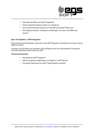                                                              	
         	
                                      	
  
                                                                                                                     	
  
                                                        ®
               •   Was leistet die IBM Lotus Notes Integration?
               •   Welche Integrationsoptionen stehen zur Verfügung?
                                                                                       ®
               •   Durch welche Merkmale zeichnet sich das IBM Lotus Notes Modul aus?
               •   Wie erfolgt das Senden, Empfangen und Managen von Faxen unter IBM Lotus
                          ®
                   Notes ?



Open Text RightFax - SAP® Integration
                                                                       ®
Diese Schwerpunkt-Präsentation macht Sie mit der SAP Integration innerhalb der Fax-Server Lösung
RightFax vertraut.

Verringern Sie die Kosten und verbessern Sie die Effizienz durch den automatisierten Faxversand
                                           ®
unternehmenskritischer Dokumente aus SAP .

Themenschwerpunkte:
                                          ®
               •   Was leistet die SAP Integration?
                                                                                  ®
               •   Welche Integrationsmöglichkeiten von RightFax in SAP gibt es?
                                                            ®
               •   Wie werden Dokumente aus SAP mittels RightFax versandt?




       egsSoft GmbH, Neuenhausplatz 73, 40699 Erkrath, www.egssoft.de, Telefon 0211-209965-0, Fax 0211-209965-65
 