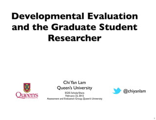 Developmental Evaluation
and the Graduate Student
       Researcher



                 Chi Yan Lam
               Queen’s University
                      EGSS ScholarShare                     @chiyanlam
                      February 22, 2012
      Assessment and Evaluation Group, Queen’s University




                                                                         1
 