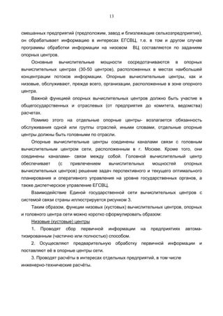13


смешанных предприятий (предположим, завод и близлежащие сельхозпредприятия),
он обрабатывает информацию в интересах ЕГСВЦ, т.е. в том и другом случае
программы обработки информации на низовом          ВЦ составляются по заданиям
опорных центров.
    Основные       вычислительные   мощности    сосредотачиваются    в    опорных
вычислительных центрах (30-50 центров), расположенных в местах наибольшей
концентрации потоков информации. Опорные вычислительные центры, как и
низовые, обслуживают, прежде всего, организации, расположенные в зоне опорного
центра.
    Важной функцией опорных вычислительных центров должно быть участие в
общегосударственных и отраслевых (от предприятия до комитета, ведомства)
расчетах.
    Помимо этого на отдельные опорные центры- возлагается обязанность
обслуживания одной или группы отраслей, иными словами, отдельные опорные
центры должны быть головными по отрасли.
    Опорные вычислительные центры соединены каналами связи с головным
вычислительным центром сети, расположенным в г. Москве. Кроме того, они
соединены каналами- связи между собой. Головной вычислительный центр
обеспечивает     (с    привлечением      вычислительных    мощностей      опорных
вычислительных центров) решение задач перспективного и текущего оптимального
планирования и оперативного управления на уровне государственных органов, а
также диспетчерское управление ЕГСВЦ.
    Взаимодействие Единой государственной сети вычислительных центров с
системой связи страны иллюстрируется рисунком 3.
    Таким образом, функции низовых (кустовых) вычислительных центров, опорных
и головного центра сети можно коротко сформулировать образом:
    Низовые (кустовые) центры
    1.    Проводят    сбор   первичной   информации   на   предприятиях   автома-
тизированным (частично или полностью) способом.
    2. Осущесвляют предварительную обработку первичной            информации    и
поставляют её в опорные центры сети.
    3. Проводят расчёты в интересах отдельных предприятий, в том числе
инженерно-технические расчёты.
 