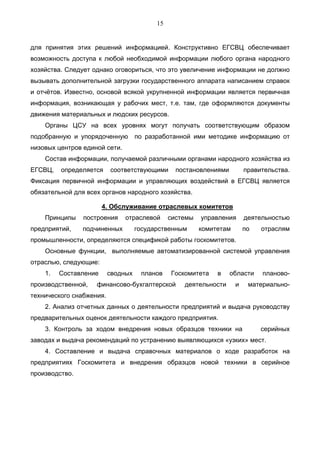15


для принятия этих решений информацией. Конструктивно ЕГСВЦ обеспечивает
возможность доступа к любой необходимой информации любого органа народного
хозяйства. Следует однако оговориться, что это увеличение информации не должно
вызывать дополнительной загрузки государственного аппарата написанием справок
и отчётов. Известно, основой всякой укрупненной информации является первичная
информация, возникающая у рабочих мест, т.е. там, где оформляются документы
движения материальных и людских ресурсов.
    Органы ЦСУ на всех уровнях могут получать соответствующим образом
подобранную и упорядоченную         по разработанной ими методике информацию от
низовых центров единой сети.
    Состав информации, получаемой различными органами народного хозяйства из
ЕГСВЦ,   определяется     соответствующими       постановлениями         правительства.
Фиксация первичной информации и управляющих воздействий в ЕГСВЦ является
обязательной для всех органов народного хозяйства.

                       4. Обслуживание отраслевых комитетов
    Принципы    построения     отраслевой      системы   управления      деятельностью
предприятий,    подчиненных         государственным      комитетам       по   отраслям
промышленности, определяются спецификой работы госкомитетов.
    Основные функции, выполняемые автоматизированной системой управления
отраслью, следующие:
    1.   Составление      сводных    планов    Госкомитета    в    области    планово-
производственной,   финансово-бухгалтерской        деятельности      и    материально-
технического снабжения.
    2. Анализ отчетных данных о деятельности предприятий и выдача руководству
предварительных оценок деятельности каждого предприятия.
    3. Контроль за ходом внедрения новых образцов техники на                  серийных
заводах и выдача рекомендаций по устранению выявляющихся «узких» мест.
    4. Составление и выдача справочных материалов о ходе разработок на
предприятиях Госкомитета и внедрения образцов новой техники в серийное
производство.
 