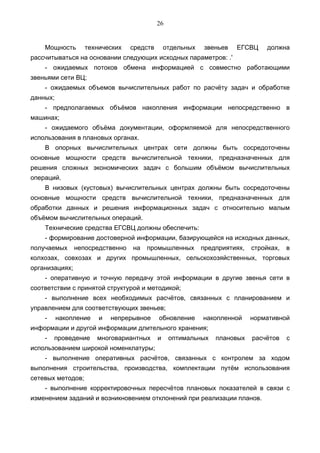 26


    Мощность       технических    средств       отдельных   звеньев   ЕГСВЦ      должна
рассчитываться на основании следующих исходных параметров: .'
    - ожидаемых потоков обмена информацией с совместно работающими
звеньями сети ВЦ;
    - ожидаемых объемов вычислительных работ по расчёту задач и обработке
данных;
    - предполагаемых объёмов накопления информации непосредственно в
машинах;
    - ожидаемого объёма документации, оформляемой для непосредственного
использования в плановых органах.
    В опорных вычислительных центрах сети должны быть сосредоточены
основные мощности средств вычислительной техники, предназначенных для
решения сложных экономических задач с большим объёмом вычислительных
операций.
    В низовых (кустовых) вычислительных центрах должны быть сосредоточены
основные мощности средств вычислительной техники, предназначенных для
обработки данных и решения информационных задач с относительно малым
объёмом вычислительных операций.
    Технические средства ЕГСВЦ должны обеспечить:
    - формирование достоверной информации, базирующейся на исходных данных,
получаемых      непосредственно   на   промышленных         предприятиях,   стройках,   в
колхозах, совхозах и других промышленных, сельскохозяйственных, торговых
организациях;
    - оперативную и точную передачу этой информации в другие звенья сети в
соответствии с принятой структурой и методикой;
    - выполнение всех необходимых расчётов, связанных с планированием и
управлением для соответствующих звеньев;
    -     накопление   и   непрерывное      обновление      накопленной     нормативной
информации и другой информации длительного хранения;
    -   проведение     многовариантных      и    оптимальных    плановых    расчётов    с
использованием широкой номенклатуры;
    - выполнение оперативных расчётов, связанных с контролем за ходом
выполнения строительства, производства, комплектации путём использования
сетевых методов;
    - выполнение корректировочных пересчётов плановых показателей в связи с
изменением заданий и возникновением отклонений при реализации планов.
 
