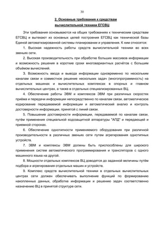 30

                       2. Основные требования к средствам
                       вычислительной техники ЕГСВЦ

    Эти требования основываются на общих требованиях к техническим средствам
ЕГСВЦ и вытекают из основных целей построения ЕГСВЦ как технической базы
Единой автоматизированной системы планировании и управления. К ним относятся:
    1. Высокая надежность работы средств вычислительной техники во всех
звеньях сети.
    2. Высокая производительность при обработке больших массивов информации
и возможность решения в короткие сроки многовариантных расчётов с большим
объёмом вычислений.
    З. Возможность ввода и вывода информации одновременно по нескольким
каналам связи и совместное решение нескольких задач (многопрограммность) на
отдельных    машинах   и   вычислительных   комплексах   в   опорных   и   главном
вычислительных центрах, а также в отдельных специализированных ВЦ.
    4. Обеспечение работы ЭВМ и комплексов ЭВМ при различных скоростях
приёма и передачи информации непосредственно по каналам связи, автоматическое
кодирование передаваемой информации и автоматический анализ и контроль
достоверности информации, принятой с линий связи.
    5. Повышение достоверности информации, передаваемой по каналам связи,
путём применения специальной кодозащитной аппаратуры "АПД" и передающей и
приемной сторонах.
    6. Обеспечение однотипности применяемого оборудования при различной
производительности в различных звеньях сети путем агрегирования однотипных
устройств.
    7. ЭВМ и комплексы ЭВМ должны быть приспособлены для широкого
применения систем автоматического программирования и трансляторов с одного
машинного языка на другой.
    8. Мощности отдельных комплексов ВЦ доводятся до заданной величины путём
подбора и агрегирования отдельных машин и устройств.
    9. Комплекс средств вычислительной техники в отдельных вычислительных
центрах сети должен обеспечивать выполнение функций по формированию
накопленных данных, обработке информации и решению задач соответственно
назначению ВЦ в принятой структуре сети.
 
