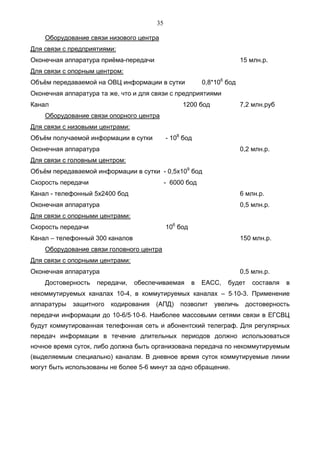 35

    Оборудование связи низового центра
Для связи с предприятиями:
Оконечная аппаратура приёма-передачи                                    15 млн.р.
Для связи с опорным центром:
Объём передаваемой на ОВЦ информации в сутки              0,8*106 бод
Оконечная аппаратура та же, что и для связи с предприятиями
Канал                                            1200 бод               7,2 млн.руб
    Оборудование связи опорного центра
Для связи с низовыми центрами:
Объём получаемой информации в сутки         - 108 бод
Оконечная аппаратура                                                    0,2 млн.р.
Для связи с головным центром:
Объём передаваемой информации в сутки - 0,5x109 бод
Скорость передачи                           - 6000 бод
Канал - телефонный 5х2400 бод                                           6 млн.р.
Оконечная аппаратура                                                    0,5 млн.р.
Для связи с опорными центрами:
Скорость передачи                           106 бод
Канал – телефонный 300 каналов                                          150 млн.р.
    Оборудование связи головного центра
Для связи с опорными центрами:
Оконечная аппаратура                                                    0,5 млн.р.
    Достоверность   передачи,    обеспечиваемая       в   ЕАСС,   будет     составля   в
некоммутируемых каналах 10-4, в коммутируемых каналах – 5⋅10-3. Применение
аппаратуры   защитного   кодирования   (АПД)     позволит     увеличь    достоверность
передачи информации до 10-6/5⋅10-6. Наиболее массовыми сетями связи в ЕГСВЦ
будут коммутированная телефонная сеть и абонентский телеграф. Для регулярных
передач информации в течение длительных периодов должно использоваться
ночное время суток, либо должна быть организована передача по некоммутируемым
(выделяемым специально) каналам. В дневное время суток коммутируемые линии
могут быть использованы не более 5-6 минут за одно обращение.
 