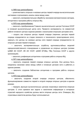 39

    в 1969 году целесообразно:
    – укомплектовать опорные и низовые центры первой очереди вычислительными
системами и организовать каналы связи между ними;
    – закончить экспериментальную обработку экономико-математических методов,
алгоритмов и программ работы опорных ВЦ;
    в 1970 году целесообразно:
    – закончить преобразование Главного вычислительного центра Госплана СССР
в головной вычислительный центр сети. Провести эксперименты по совместной
работе головного центра в едином режиме с несколькими опорными центрами сети;
    – создать все опорные центры первой очереди (перечень центров первой
очереди определяется на стадии эскизного и технического проектирования сети),
замкнуть эти центры на низовые центры сети первой очереди (определяются по
опорным центрам первой очереди);
    –     закончить   экспериментальную    отработку   крупномасштабных    моделей
народнохозяйственного планирования и управления на опорных центрах (силами
ЦЭМИ АН СССР, ИК АН УССР, ЦНИИ ЕГСВЦ, ГВЦ Госплана СССР и других
организаций);
    – закончить.унификацию алгоритмов и программ работы опорных ВЦ;
    в 1971 году целесообразно:
    – закончить создание первой очереди опорных центров. Они должны быть
соединены каналами связи между собой и головным центром сети и работать в
едином режиме;
    – закончить создание библиотеки алгоритмов и программ работы опорных
центров;
    в 1972 году целесообразно:
    –     закончить   создание   второй   очереди   опорных   центров,   обеспечить
функционирование совместно первой и второй очереди опорных центров в едином
режиме;
    – передать функции вычислительных центров отраслевых комитетов опорным
центрам. С этого времени все задачи и накопление информации в интересах
отраслей народного хозяйства должны вести опорные центры сети. Очевидно, ВЦ
отраслевых комитетов должны будут использоваться
 