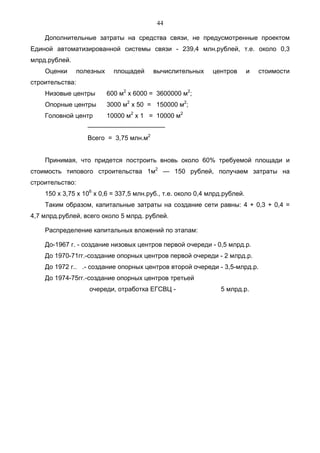 44

    Дополнительные затраты на средства связи, не предусмотренные проектом
Единой автоматизированной системы связи - 239,4 млн.рублей, т.е. около 0,3
млрд.рублей.
    Оценки     полезных     площадей    вычислительных       центров       и   стоимости
строительства:
    Низовые центры        600 м2 х 6000 = 3600000 м2;
    Опорные центры        3000 м2 х 50 = 150000 м2;
    Головной центр        10000 м2 х 1 = 10000 м2
                  ————————————
                  Всего = 3,75 млн.м2


    Принимая, что придется построить вновь около 60% требуемой площади и
стоимость типового строительства 1м2 — 150 рублей, получаем затраты на
строительство:
    150 x 3,75 x 106 х 0,6 = 337,5 млн.руб., т.е. около 0,4 млрд.рублей.
    Таким образом, капитальные затраты на создание сети равны: 4 + 0,3 + 0,4 =
4,7 млрд.рублей, всего около 5 млрд. рублей.

    Распределение капитальных вложений по этапам:

    До-1967 г. - создание низовых центров первой очереди - 0,5 млрд.р.
    До 1970-71гг.-создание опорных центров первой очереди - 2 млрд.р.
    До 1972 г.. .- создание опорных центров второй очереди - 3,5-млрд.р.
    До 1974-75гг.-создание опорных центров третьей
                   очереди, отработка ЕГСВЦ -                  5 млрд.р.
 