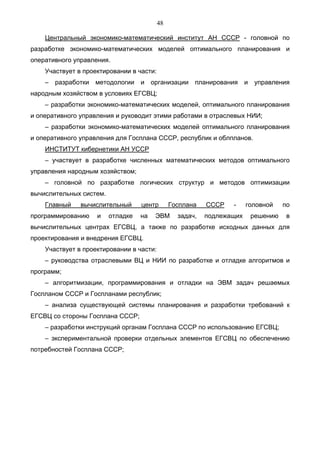 48

    Центральный экономико-математический институт АН СССР - головной по
разработке экономико-математических моделей оптимального планирования и
оперативного управления.
    Участвует в проектировании в части:
    – разработки методологии       и    организации планирования       и   управления
народным хозяйством в условиях ЕГСВЦ;
    – разработки экономико-математических моделей, оптимального планирования
и оперативного управления и руководит этими работами в отраслевых НИИ;
    – разработки экономико-математических моделей оптимального планирования
и оперативного управления для Госплана СССР, республик и облпланов.
    ИНСТИТУТ кибернетики АН УССР
    – участвует в разработке численных математических методов оптимального
управления народным хозяйством;
    – головной по разработке логических структур и методов оптимизации
вычислительных систем.
    Главный    вычислительный      центр       Госплана   СССР   -     головной      по
программированию    и    отладке   на    ЭВМ     задач,   подлежащих       решению    в
вычислительных центрах ЕГСВЦ, а также по разработке исходных данных для
проектирования и внедрения ЕГСВЦ.
    Участвует в проектировании в части:
    – руководства отраслевыми ВЦ и НИИ по разработке и отладке алгоритмов и
программ;
    – алгоритмизации, программирования и отладки на ЭВМ задач решаемых
Госпланом СССР и Госпланами республик;
    – анализа существующей системы планирования и разработки требований к
ЕГСВЦ со стороны Госплана СССР;
    – разработки инструкций органам Госплана СССР по использованию ЕГСВЦ;
    – экспериментальной проверки отдельных элементов ЕГСВЦ по обеспечению
потребностей Госплана СССР;
 