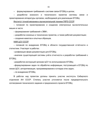 50

    –    формулирования требований к системе связи ЕГСВЦ в целом;
    –    разработки   эскизного    и   технического   проектов   системы   связи   и
проектирования аппаратуры оргсвязи, необходимой для реализации ЕГСВЦ.
    Институт точной механики и вычислительной техники ГКРЭ СССР
    – головной по проектированию и созданию электронных вычислительных
машин в части:
    – формирования требований к ЭВМ ;
    – разработки эскизных и технических проектов, а также рабочей документации;
    – создания макетов и опытных образцов.
    НИИ ЦСУ СССР
    – головной по внедрению ЕГСВЦ в области государственной отчётности и
статистики. Участвует в работах:
    –унификации форм документации для ЕГСВЦ;
    –анализе существующей системы учёта отчетности и разработки требований к
ЕГСВЦ;
    –разработке инструкций органам ЦСУ по использованию ЕГСВЦ;
    –формулировании задач по обработке информации, поступающей в ЕГСВЦ по
линии ЦСУ, алгоритмизация, программирование и отладка этих задач;
    –.по внедрению ЕГСВЦ.

    В работах над проектом должны принять участие институты Сибирского
отделения АН СССР. Степень участия уточняется после предварительного
согласования технического задания и предэскизного проекта ЕГСВЦ.
 