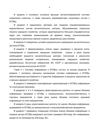 6


    В разделе 4 изложены основные функции автоматизированной системы
управления отраслью, а также принципы взаимодействия отраслевых систем с
ЕГСВЦ.
    В разделе 5 предложены критерии для создания специализированных
ведомственных систем вычислительных центров, обслуживающих отдельные
отрасли народного хозяйства, которые характеризуются большой специфичностью
задач    или   глубокими   взаимосвязями       во    времени    между   технологическими
процессами в различных звеньях отрасли, разделенных расстоянием.
    В разделе 6 определены условия рационального размещения вычислительных
центров ЕГСВЦ.
    В разделе 7 сформулированы классы задач, решаемых в процессе учета,
планирования и управления народным хозяйством                    страны и дана оценка
необходимой     мощности    вычислительных          центров,   полученная   в   результате
рассмотрения     моделей    оптимального        планирования      народного     хозяйства,
разработанных Институтом кибернетики АН УССР и Центральным экономико-
математическим институтом АН СССР.
    Глава II « Системы информации в ЕГСВЦ» состоит из восьми разделов. В
разделе 1 изложены принципы организации системы информации в ЕГСВЦ,
обеспечивающей достоверность и единство информации в процессе циркуляции ее
в звеньях народного хозяйства.
    В разделе 2 приведена классификация циркулирующей в ЕГСВЦ информации
по структурным признакам.
    В разделах 3, 4 и 5 приведены ориентировочные расчеты по оценке объемов
информации, вводимой в ЕГСВЦ с промышленных, сельскохозяйственных и
торговых предприятий, а также дана оценка объемов постоянно хранимой
информации по этим предприятиям.
    В разделе 6 даны ориентировочные расчеты по оценке объемов информации,
выдаваемой по ЕГСВЦ на промышленные и сельскохозяйственные предприятия.
    В разделе 7 приведены следующие итоговые оценки объемов информации: в
низовые центры ЕГСВЦ ежедневно поступает примерно 500 млрд. бит информации;
выдается на производство 230 млрд. бит,
 