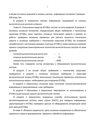 7


а объем постоянно хранимой в низовых центрах информации составляет примерно
500 млрд. бит.
    В разделе 8 определены объемы информации, выдаваемой из низовых
вычислительных центров в опорные.
    Глава III «Технические средства ЕГСВЦ» состоит из пяти разделов. В разделе 1
изложены основные положения, определяющие общие требования к техническим
средствам ЕГСВЦ.; даны перечень основных технических средств и режимы их
работы; приведены исходные параметры для расчета мощности технических
средств и основные требования к техническим средствам ЕГСВЦ. На основании
проработанной к настоящему времени структуры ЕГСВЦ и представленных моделей
приняты следующие ориентировочные количества вычислительных центров по всем
уровням:
    головной вычислительный центр сети             -   I;
    опорные вычислительные центры                  -   50;
    низовые вычислительные центры                  - 6000;
    Кроме того, определен состав аппаратуры и оборудования вычислительных
центров.
    В разделе 2 на основе общих требований к техническим средствам,
приведенных      в   разделе   I,   изложены   основные     требования   к   средствам
вычислительной техники ЕГСВЦ, включающие технические параметры электронных
вычислительных машин, необходимых для оснащения ЕГСВЦ.
    В разделе 3 перечислены основные виды носителей технико-экономической
информации и предъявляемые к ним требования.
    В разделе 4 обоснованы и предложены мероприятия по использованию в
ЕГСВЦ существующих средств вычислительной техники.
    В   разделе      5   перечислены   возможные   способы     использования   единой
автоматизированной системы связи страны (ЕАСС) для передачи информации,
циркулирующей в ЕГСВЦ; приведены данные по оборудованию аппаратурой связи
всех звеньев ЕГСВЦ.
    В главе IV «Вопросы надежности» даны основные направления по обеспечению
надежности средств формирования, передачи и обработки информации.
 