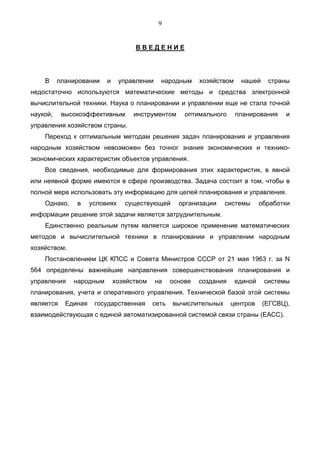 9


                                    ВВЕДЕНИЕ




    В     планировании    и     управлении    народным     хозяйством    нашей     страны
недостаточно используются математические методы и средства электронной
вычислительной техники. Наука о планировании и управлении еще не стала точной
наукой,    высокоэффективным        инструментом      оптимального      планирования    и
управления хозяйством страны.
    Переход к оптимальным методам решения задач планирования и управления
народным хозяйством невозможен без точног знания экономических и технико-
экономических характеристик объектов управления.
    Все сведения, необходимые для формирования этих характеристик, в явной
или неявной форме имеются в сфере производства. Задача состоит в том, чтобы в
полной мере использовать эту информацию для целей планирования и управления.
    Однако,    в     условиях    существующей       организации    системы       обработки
информации решение этой задачи является затруднительным.
    Единственно реальным путем является широкое применение математических
методов и вычислительной техники в планировании и управлении народным
хозяйством.
    Постановлением ЦК КПСС и Совета Министров СССР от 21 мая 1963 г. за N
564 определены важнейшие направления совершенствования планирования и
управления    народным        хозяйством     на   основе   создания     единой    системы
планирования, учета и оперативного управления. Технической базой этой системы
является    Единая    государственная      сеть   вычислительных      центров    (ЕГСВЦ),
взаимодействующая с единой автоматизированной системой связи страны (ЕАСС).
 
