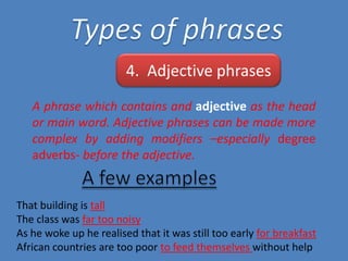 4. Adjective phrases
A phrase which contains and adjective as the head
or main word. Adjective phrases can be made more
complex by adding modifiers –especially degree
adverbs- before the adjective.

That building is tall
The class was far too noisy
As he woke up he realised that it was still too early for breakfast
African countries are too poor to feed themselves without help

 