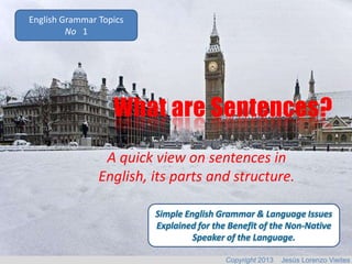 English Grammar Topics
No 1

What are Sentences?
A quick view on sentences in
English, its parts and structure.

Copyright 2013

Jesús Lorenzo Vieites

 
