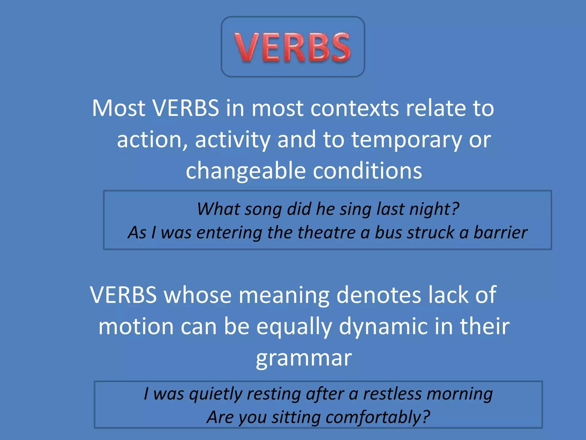 Most VERBS in most contexts relate to
action, activity and to temporary or
changeable conditions
What song did he sing last night?
As I was entering the theatre a bus struck a barrier

VERBS whose meaning denotes lack of
motion can be equally dynamic in their
grammar
I was quietly resting after a restless morning
Are you sitting comfortably?

 