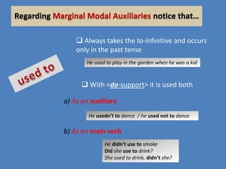 Regarding Marginal Modal Auxiliaries notice that…
 Always takes the to-infinitive and occurs
only in the past tense
He used to play in the garden when he was a kid

 With <do-support> it is used both
a) As an auxiliary
He usedn’t to dance / he used not to dance

b) As an main verb
He didn’t use to smoke
Did she use to drink?
She used to drink, didn’t she?

 