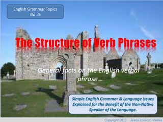 English Grammar Topics
No 5

The Structure of Verb Phrases
General facts on the English verbal
phrase.

Copyright 2013

Jesús Lorenzo Vieites

 