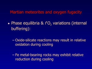 Martian meteorites and oxygen fugacity Phase equilibria &  f  O 2  variations (internal buffering):  Oxide-silicate reactions may result in relative oxidation during cooling Fe metal-bearing rocks may exhibit relative reduction during cooling 