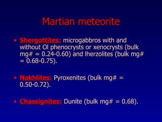 Martian meteorite Shergottites:  microgabbros   with and without Ol phenocrysts or xenocrysts (bulk mg# = 0.24-0.60) and lherzolites (bulk mg# = 0.68-0.75). Nakhlites:  Pyroxenites (bulk mg# = 0.50-0.72). Chassignites:  Dunite   (bulk mg# = 0.68).   