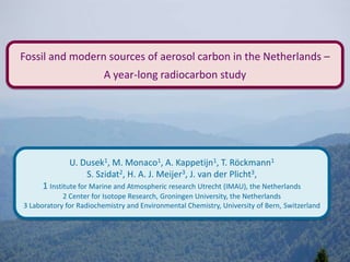 Fossil and modern sources of aerosol carbon in the Netherlands –
A year-long radiocarbon study
U. Dusek1, M. Monaco1, A. Kappetijn1, T. Röckmann1
S. Szidat2, H. A. J. Meijer3, J. van der Plicht3,
1 Institute for Marine and Atmospheric research Utrecht (IMAU), the Netherlands
2 Center for Isotope Research, Groningen University, the Netherlands
3 Laboratory for Radiochemistry and Environmental Chemistry, University of Bern, Switzerland
 
