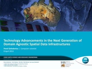 Technology Advancements in the Next Generation of
Domain Agnostic Spatial Data Infrastructures
Pavel Golodoniuc | Computer scientist
8 April 2013
CSIRO EARTH SCIENCE AND RESOURCE ENGINEERING
Pavel Golodoniuc1, Terry Rankine1, Paul Box2, Rob Atkinson2 and Laura Kostanski3
1

CSIRO Earth Science and Resource Engineering, Australia
Land and Water, Australia
3 CSIRO Mathematics, Informatics and Statistics, Australia
2 CSIRO

 