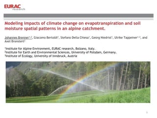 Modeling impacts of climate change on evapotranspiration and soil
moisture spatial patterns in an alpine catchment.
Johannes Brenner1,2, Giacomo Bertoldi1, Stefano Della Chiesa1, Georg Niedrist1, Ulrike Tappeiner1,3, and
Axel Bronstert2
1Institute for Alpine Environment, EURAC research, Bolzano, Italy.
2Institute for Earth and Environmental Sciences, University of Potsdam, Germany.
3Institute of Ecology, University of Innsbruck, Austria
1
 