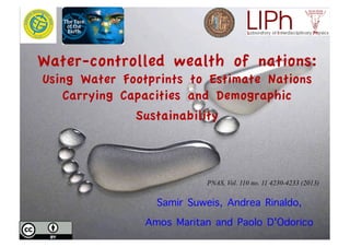 Water-controlled wealth of nations:
Using Water Footprints to Estimate Nations
Carrying Capacities and Demographic
Sustainability
Samir Suweis, Andrea Rinaldo,
Amos Maritan and Paolo D'Odorico
Welcome to Amos Maritan Lab
Page 1 of 2http://www.pd.infn.it/~maritan/
!!!!!!!!!!!!!!!!!!!!!
Our!research!spans!from!statistical!mechanics
to!organization!of!ecosystems...
29#01#2013
Claudio!wrote!his!thesis.!Good!luck!with!it!
In!the!spirit!of!the!motto!"interdisciplinarity!is!dialog"!the!aim!of!the!Lab!is!to
face!biological!and!ecological!problems!in!collaboration!with!experts!of!the!field.
Not!mixing!our!expertises,!but!summing!them!up.!
!!!!!!!!!!!!!!!
ABOUT!US NEWS
Home Research People Publications Teaching Collaborators Opportunities Contacts
PNAS, Vol. 110 no. 11 4230-4233 (2013)
 