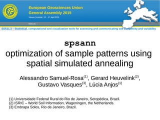 spsann
optimization of sample patterns using
spatial simulated annealing
Alessandro Samuel-Rosa(1)
, Gerard Heuvelink(2)
,
Gustavo Vasques(3)
, Lúcia Anjos(1)
(1) Universidade Federal Rural do Rio de Janeiro, Seropédica, Brazil.
(2) ISRIC – World Soil Information, Wageningen, the Netherlands.
(3) Embrapa Solos, Rio de Janeiro, Brazil.
SSS11.3 – Statistical, computational and visualization tools for assessing and communicating soil complexity and variability
 