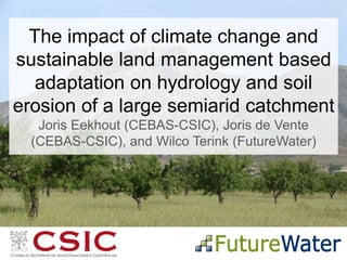 The impact of climate change and
sustainable land management based
adaptation on hydrology and soil
erosion of a large semiarid catchment
Joris Eekhout (CEBAS-CSIC), Joris de Vente
(CEBAS-CSIC), and Wilco Terink (FutureWater)
 