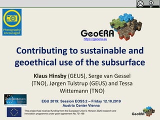 This project has received funding from the European Union’s Horizon 2020 research and
innovation programme under grant agreement No 731166
Contributing to sustainable and
geoethical use of the subsurface
Klaus Hinsby (GEUS), Serge van Gessel
(TNO), Jørgen Tulstrup (GEUS) and Tessa
Wittemann (TNO)
https://geoera.eu
EGU 2019: Session EOS5.2 – Friday 12.10.2019
Austria Center Vienna
 