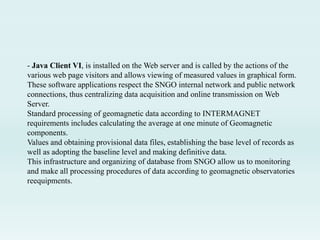 - Java Client VI, is installed on the Web server and is called by the actions of the
various web page visitors and allows viewing of measured values ​​in graphical form.
These software applications respect the SNGO internal network and public network
connections, thus centralizing data acquisition and online transmission on Web
Server.
Standard processing of geomagnetic data according to INTERMAGNET
requirements includes calculating the average at one minute of Geomagnetic
components.
Values and obtaining provisional data files, establishing the base level of records as
well as adopting the baseline level and making definitive data.
This infrastructure and organizing of database from SNGO allow us to monitoring
and make all processing procedures of data according to geomagnetic observatories
reequipments.
 