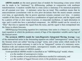ARIMA models are the most general class of models for forecasting a time series which
can be made to be “stationary” by differencing, perhaps in conjunction with nonlinear
transformations. A random variable that is a time series is stationary if its statistical properties
are all constant over time. A stationary series has no trend. This condition means that its
autocorrelations (correlations with its own prior deviations from the mean) remain constant
over time, or equivalently, that its power spectrum remains constant over time. A random
variable of this form can be viewed as a combination of signal and noise, and the signal could
be a pattern of fast or slow mean reversion, or sinusoidal oscillation, or rapid alternation in
sign, and it could also have a periodical component. An ARIMA model can be viewed as a
“filter” that tries to separate the signal from the noise, and the signal is then extrapolated into
the future to obtain forecasts.
ARIMA(p,d,q) forecasting equation for a stationary time series is a linear (i.e., regression-
type) equation in which the predictors consist of lags of the dependent variable and/or lags of
the forecast errors.
The acronym ARIMA stands for Auto-Regressive Integrated Moving Average. Lags
of the stationarized series in the forecasting equation are called "autoregressive" terms, lags of
the forecast errors are called "moving average" terms, and a time series which needs to be
differenced to be made stationary is said to be an "integrated" version of a stationary series.
Random-walk and random-trend models, autoregressive models, and exponential smoothing
models are all special cases of ARIMA models.
A non-periodical ARIMA model is classified as an "ARIMA(p,d,q)" model, where:
• p is the number of autoregressive terms,
• d is the number of non-periodical differences needed for stationarity, and
• q is the number of lagged forecast errors in the prediction equation.
 