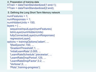 4. Preparation of training data
XTrain = dataTrainStandardized(1:end-1);
YTrain = dataTrainStandardized(2:end);
5. Defining the Long Short Term Memory network
numFeatures = 1;
numResponses = 1;
numHiddenUnits = 150;
layers = [ ...
sequenceInputLayer(numFeatures)
lstmLayer(numHiddenUnits)
fullyConnectedLayer(numResponses)
regressionLayer];
options = trainingOptions('adam', ...
'MaxEpochs',150, ...
'GradientThreshold',1, ...
'InitialLearnRate',0.005, ...
'LearnRateSchedule','piecewise', ...
'LearnRateDropPeriod',125, ...
'LearnRateDropFactor',0.2, ...
'Verbose',0, ...
'Plots','training-progress');
 
