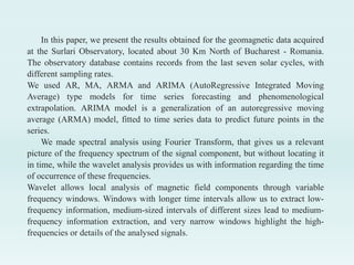 In this paper, we present the results obtained for the geomagnetic data acquired
at the Surlari Observatory, located about 30 Km North of Bucharest - Romania.
The observatory database contains records from the last seven solar cycles, with
different sampling rates.
We used AR, MA, ARMA and ARIMA (AutoRegressive Integrated Moving
Average) type models for time series forecasting and phenomenological
extrapolation. ARIMA model is a generalization of an autoregressive moving
average (ARMA) model, fitted to time series data to predict future points in the
series.
We made spectral analysis using Fourier Transform, that gives us a relevant
picture of the frequency spectrum of the signal component, but without locating it
in time, while the wavelet analysis provides us with information regarding the time
of occurrence of these frequencies.
Wavelet allows local analysis of magnetic field components through variable
frequency windows. Windows with longer time intervals allow us to extract low-
frequency information, medium-sized intervals of different sizes lead to medium-
frequency information extraction, and very narrow windows highlight the high-
frequencies or details of the analysed signals.
 