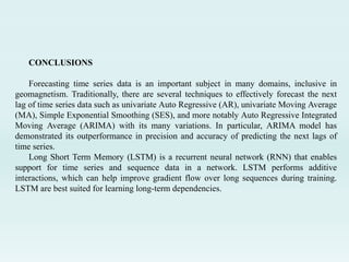 CONCLUSIONS
Forecasting time series data is an important subject in many domains, inclusive in
geomagnetism. Traditionally, there are several techniques to effectively forecast the next
lag of time series data such as univariate Auto Regressive (AR), univariate Moving Average
(MA), Simple Exponential Smoothing (SES), and more notably Auto Regressive Integrated
Moving Average (ARIMA) with its many variations. In particular, ARIMA model has
demonstrated its outperformance in precision and accuracy of predicting the next lags of
time series.
Long Short Term Memory (LSTM) is a recurrent neural network (RNN) that enables
support for time series and sequence data in a network. LSTM performs additive
interactions, which can help improve gradient flow over long sequences during training.
LSTM are best suited for learning long-term dependencies.
 
